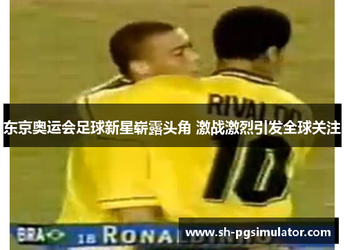 东京奥运会足球新星崭露头角 激战激烈引发全球关注